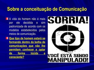 Sobre a conceituação de Comunicação
A vida do homem não é mais
por ele decidida e sim
padronizada de acordo com os
modelos estabelecidos pelos
meios de comunicação.
Que tipo de homem estará se
formando dentro da bolha de
comunicações que não lhe
permitem conhecer e optar
de
forma
lúcida
e
consciente?