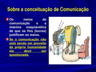 Sobre a conceituação de Comunicação
Os
meios
de
comunicação
e
a
máxima
maquiavélica
de que os fins (lucros)
justificam os meios.
Se a comunicação não
está sendo em proveito
da própria humanidade
ela
deve
ser
questionada.