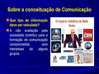 Sobre a conceituação de Comunicação
Que tipo de informação
deve ser veiculada?
A não avaliação pela
sociedade contribui para a
formação de comunicação
comprometida
com
interesses de alguns
grupos.