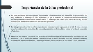 Importancia de la ética profesional
 La ética profesional busca que primen determinados valores dentro de una comunidad de profesionales. Es
muy importante el respeto por la ética profesional, ya que al respetarla se cumple con determinadas normas
sociales y morales que fomentan la armonía social. El respeto por los valores y las conductas éticas y morales
contribuye al desarrollo de sociedades más justas e igualitarias.
 La ética profesional es vital en oficios o profesiones cuyas decisiones repercuten en la vida de otras personas,
como los médicos o los periodistas. En estos códigos de ética profesional debe primar la verdad, la honestidad
y la justicia.
 Dentro de una empresa u organización, la ética profesional contribuye a la armonía en las relaciones entre sus
miembros y con el medio que la rodea. Una organización se beneficia cuando todos sus miembros conocen y
actúan según determinados valores y normas ya que esto genera confianza en los clientes y en la comunidad.
 