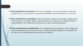  Ética profesional de un docente. Para todos los docentes es de suma importancia desarrollar
principios éticos, ya que poseen una gran responsabilidad social de transmitirlos a los demás.
 Ética profesional de un psicólogo. Estos profesionales cuentan con sus propios códigos éticos
ante el manejo de su trabajo. Algunos valores propios de su trabajo son la confidencialidad, la
responsabilidad y honestidad entre ambas partes, es decir, profesional-paciente.
 Ética profesional de un administrador. En la administración de empresas existen códigos que
están considerados dentro de un marco ético. La lealtad, legalidad, diligencia y honestidad son
los valores éticos fundamentales para realizar estos trabajos.
 