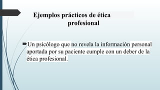 Ejemplos prácticos de ética
profesional
Un psicólogo que no revela la información personal
aportada por su paciente cumple con un deber de la
ética profesional.
 