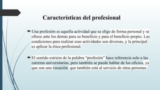 Características del profesional
 Una profesión es aquella actividad que se elige de forma personal y se
ofrece ante los demás para su beneficio y para el beneficio propio. Las
condiciones para realizar esas actividades son diversas, y la principal
es aplicar la ética profesional.
 El sentido estricto de la palabra “profesión” hace referencia solo a las
carreras universitarias, pero también se puede hablar de los oficios, ya
que son una vocación que también está al servicio de otras personas.
 