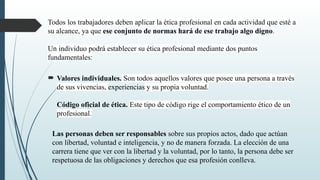 Todos los trabajadores deben aplicar la ética profesional en cada actividad que esté a
su alcance, ya que ese conjunto de normas hará de ese trabajo algo digno.
Un individuo podrá establecer su ética profesional mediante dos puntos
fundamentales:
 Valores individuales. Son todos aquellos valores que posee una persona a través
de sus vivencias, experiencias y su propia voluntad.
Código oficial de ética. Este tipo de código rige el comportamiento ético de un
profesional.
Las personas deben ser responsables sobre sus propios actos, dado que actúan
con libertad, voluntad e inteligencia, y no de manera forzada. La elección de una
carrera tiene que ver con la libertad y la voluntad, por lo tanto, la persona debe ser
respetuosa de las obligaciones y derechos que esa profesión conlleva.
 