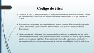 Código de ética
 Un código de ética o código deontológico es un documento que reúne las normas, criterios y valores
que resumen el buen ejercicio de una actividad profesional, especialmente en lo que concierne a
la ética.
 Se trata de mecanismos de autorregulación que, junto a estatutos, libros de estilo, convenios
y otros instrumentos, fijan los límites de lo aceptable en el ejercicio de una profesión
determinada.
 Existen numerosos códigos de ética, de cumplimiento obligatorio para todos los que estén
formalmente reconocidos como profesionales del área en cuestión. Se aplican especialmente
a quienes pertenecen a algún tipo de colegiatura profesional u organización semejante, ya
que estas entidades se ocupan de estandarizar y fomentar un cuidadoso ejercicio profesional
 