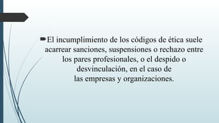 El incumplimiento de los códigos de ética suele
acarrear sanciones, suspensiones o rechazo entre
los pares profesionales, o el despido o
desvinculación, en el caso de
las empresas y organizaciones.
 