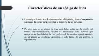 Características de un código de ética
 Los códigos de ética son de tipo normativo, obligatorio y ético. Comprenden
un marco de reglas para controlar la conducta de las personas.
 Por otro lado, en un código de ética suele haber guías para la gestión del
trabajo, las comunicaciones, la toma de decisiones y otros aspectos que
comprometen la calidad de la vida profesional. En ocasiones puede consistir
en un código de conducta, vestimenta o vida dentro de una empresa u
organización,
 