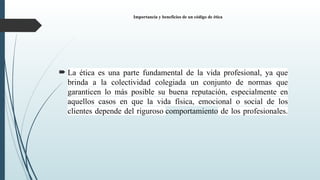 Importancia y beneficios de un código de ética
 La ética es una parte fundamental de la vida profesional, ya que
brinda a la colectividad colegiada un conjunto de normas que
garanticen lo más posible su buena reputación, especialmente en
aquellos casos en que la vida física, emocional o social de los
clientes depende del riguroso comportamiento de los profesionales.
 