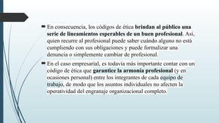 En consecuencia, los códigos de ética brindan al público una
serie de lineamientos esperables de un buen profesional. Así,
quien recurre al profesional puede saber cuándo alguno no está
cumpliendo con sus obligaciones y puede formalizar una
denuncia o simplemente cambiar de profesional.
En el caso empresarial, es todavía más importante contar con un
código de ética que garantice la armonía profesional (y en
ocasiones personal) entre los integrantes de cada equipo de
trabajo, de modo que los asuntos individuales no afecten la
operatividad del engranaje organizacional completo.
 