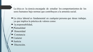 
La ética es la ciencia encargada de estudiar los comportamientos de los
seres humanos bajo normas que contribuyen a la armonía social.
La ética laboral es fundamental en cualquier persona que desee trabajar,
ya que implica la práctica de valores como:
 la responsabilidad,
Puntualidad
 Honestidad
 Constancia
Carácter
Justicia
 Discreción.
 