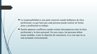  La responsabilidad es una parte esencial cuando hablamos de ética
profesional, ya que hará que cada persona pueda realizar de forma
justa y profesional su trabajo.
 Suelen aparecer conflictos cuando existen discrepancias entre la ética
profesional y la ética personal. En esos casos, las personas deben
tomar medidas, como la objeción de conciencia, si se cree que no se
está actuando correctamente
 