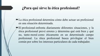 ¿Para qué sirve la ética profesional?
La ética profesional determina cómo debe actuar un profesional
en una situación determinada.
El profesional enfrenta diariamente diferentes situaciones, y la
ética profesional prevé errores y determina qué está bien y qué
no, tanto moral como éticamente en un determinado campo
profesional. La ética profesional busca privilegiar el bien
común por sobre los intereses particulares de cada trabajador.
 