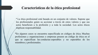 Características de la ética profesional
• La ética profesional está basada en un conjunto de valores. Supone que
los profesionales guíen su accionar a través de estos valores y que sus
actos beneficien a la profesión y a toda la sociedad. Los actos éticos
implican responsabilidad.
•En algunos casos se encuentra especificada en códigos de ética. Muchas
profesiones y organizaciones o empresas poseen un código de ética en el
que se especifican las conductas esperables y no esperables de los
miembros y profesionales.
 
