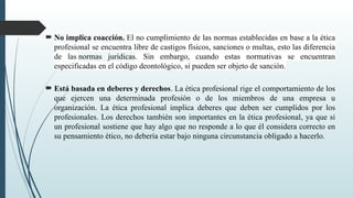  No implica coacción. El no cumplimiento de las normas establecidas en base a la ética
profesional se encuentra libre de castigos físicos, sanciones o multas, esto las diferencia
de las normas jurídicas. Sin embargo, cuando estas normativas se encuentran
especificadas en el código deontológico, si pueden ser objeto de sanción.
 Está basada en deberes y derechos. La ética profesional rige el comportamiento de los
que ejercen una determinada profesión o de los miembros de una empresa u
organización. La ética profesional implica deberes que deben ser cumplidos por los
profesionales. Los derechos también son importantes en la ética profesional, ya que si
un profesional sostiene que hay algo que no responde a lo que él considera correcto en
su pensamiento ético, no debería estar bajo ninguna circunstancia obligado a hacerlo.
 
