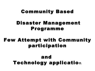 Community Based
Disaster Management
Programme
Few Attempt with Community
participation
and
Technology application.
 