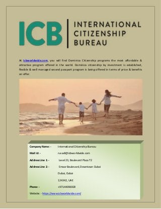 At icbworldwide.com, you will find Dominica Citizenship programs the most affordable &
attractive program offered in the world. Dominica citizenship by investment is established,
flexible & well managed second passport program is being offered in terms of price & benefits
on offer.
Company Name: - International Citizenship Bureau
Mail Id: - russell@icbworldwide.com
Address Line 1: - Level 23, Boulevard Plaza T2
Address Line 2: - Emaar Boulevard, Downtown Dubai
Dubai, Dubai
124342, UAE
Phone: - +97144096929
Website: - https://www.icbworldwide.com/
 