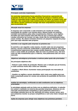 Principais controles implantados

Os controles implantados foram planilhas financeiras e gerenciais de
projeções de fluxo de caixa, DRE, controle de estoque e matéria prima.
Todos os controles foram criados no intuído de reduzir os custos como, por
exemplo: não comprando mais matéria prima do que poderíamos produzir
não deixar atrasar nenhuma entrega não fazer empréstimos maiores do
que os previstos, etc.

Situação atual da empresa

A empresa vem crescendo a cada trimestre em receita de vendas,
quantidade de vendas e em market share. Mesmo tendo um prejuízo
contábil momentâneo pelos altos investimentos (fabrica, nova região).
Acredito que este prejuízo seja pelo fato de que a maioria das nossas
vendas concentra-se a prazo, ou seja, ainda não foi contabilizadas todas
essas vendas. No ultimo trimestre tivemos um pequeno reajuste de preço
para que seja reduzido este prejuízo.

Caminho a ser seguido pela empresa no próximo ano

O caminho a ser seguido e este mesmo, investir cada vez em progresso
técnico, serviço comercial, publicidade e capacidade produtiva. Com estes
investimentos esperamos que nossas vendas disparem, reduzindo ainda
mais o custo médio de produção. Além do mais no próximo ano, não terá
mais um alto investimento que e a fabrica, mas poderemos abri um novo
mercado.

Objetivos estratégicos priorizados e motivos pelos quais são priorizados

Os principais objetivos são:

- Reduzir custo médio de produção: Mesmo com a redução que já tivemos,
o custo continua muito alto e deve ser reduzido.

- Ampliar o Mark Share: Aumentar nossa participação nos mercados já
existentes.

- Ampliar as regiões a serem atendidas: abrir mais uma região para que
toda a população possa ter acesso aos produtos de qualidade da Mercúrio
Motors.


Análise da estratégia, verificando se está condizente com os objetivos
priorizados

A estratégia adotada está em linha com os objetivos definidos. A redução
de custos e realidade na maioria das grandes empresas. Estamos em um
mercado extremamente competitivo e para podermos sobreviver a
estratégia adotada deve ser de: definição de metas, prazos, saves, para
que possamos manter os preços competitivos e com uma maior margem de
lucro.

Ações da empresa para atingir seus objetivos nos próximos períodos




                                                                            2
 
