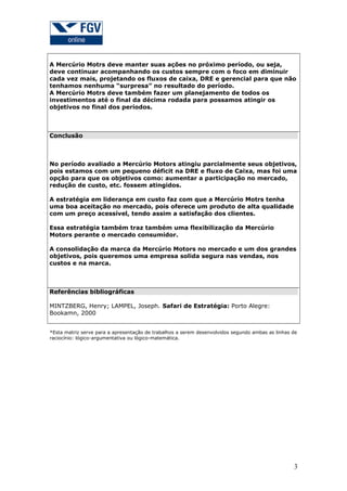 A Mercúrio Motrs deve manter suas ações no próximo período, ou seja,
deve continuar acompanhando os custos sempre com o foco em diminuir
cada vez mais, projetando os fluxos de caixa, DRE e gerencial para que não
tenhamos nenhuma “surpresa” no resultado do período.
A Mercúrio Motrs deve também fazer um planejamento de todos os
investimentos até o final da décima rodada para possamos atingir os
objetivos no final dos períodos.



Conclusão



No período avaliado a Mercúrio Motors atingiu parcialmente seus objetivos,
pois estamos com um pequeno déficit na DRE e fluxo de Caixa, mas foi uma
opção para que os objetivos como: aumentar a participação no mercado,
redução de custo, etc. fossem atingidos.

A estratégia em liderança em custo faz com que a Mercúrio Motrs tenha
uma boa aceitação no mercado, pois oferece um produto de alta qualidade
com um preço acessível, tendo assim a satisfação dos clientes.

Essa estratégia também traz também uma flexibilização da Mercúrio
Motors perante o mercado consumidor.

A consolidação da marca da Mercúrio Motors no mercado e um dos grandes
objetivos, pois queremos uma empresa solida segura nas vendas, nos
custos e na marca.



Referências bibliográficas

MINTZBERG, Henry; LAMPEL, Joseph. Safari de Estratégia: Porto Alegre:
Bookamn, 2000


*Esta matriz serve para a apresentação de trabalhos a serem desenvolvidos segundo ambas as linhas de
raciocínio: lógico-argumentativa ou lógico-matemática.




                                                                                                  3
 