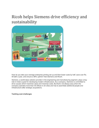 Ricoh helps Siemens drive efficiency and
sustainability
How do you take your average enterprise printing set up and then lower costs by half, save over Rs.
40 lakh a year, and ensure a 98% uptime? Ask Siemens and Ricoh.
Siemens, a world-class solution provider in the engineering and manufacturing segment, plays a key
role in India’s quest for developing modern infrastructure. As a company, Siemens is committed to
drive causes which maximise value and minimise costs. But that’s not always easy when the
company operates more than 50 offices in 25 cities and has to assimilate additional people and
infrastructure after strategic acquisitions.
Tackling cost challenges
 