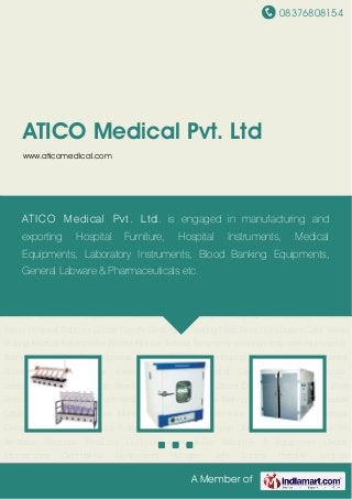08376808154
A Member of
ATICO Medical Pvt. Ltd
www.aticomedical.com
Laboratory Instruments Laboratory Incubator Heat & Refrigeration System Microtome
Equipment Clean Air System Home Care Electrical Bed Hospital Bed Hospital Table Hospital
Couch Hospital Equipment Hospital Trolley Hospital Lockers Folding Wheel Chair Operation
Theater Tables Infant Incubator Operation Theater Lights Suction Unit Ultrasonic Cleaner Cold
Light Source Operation Theater Fumigator Blood Bank Equipment Dental Equipment E.N.T.
Equipment Hospital Holloware Medical Educational Aids OPD Equipment Physiotherapy
Equipment Rehabilitation Aids Suction Apparatus Medical Sterilizers Infant Care
Products Medical Monitoring System Surgery Equipment Oxygen Therapy System Infusion
Pumps Diagnostic Equipment Medical Laryngoscope Surgical Instruments Hospital
Wears Hospital Rubbers Goods Needle Destroyers Heating Pads Binocular Loupes Color Vision
Testing Medical Keratometer Patient Monitor Schiotz Tonometer Veterinary Instruments Hospital
Baby Crib Hospital Beds Mattress Hospital Foot Stools Hospital Bedside Screens Hospital
Bedside Tables Hospital Examination Table Hospital Obstetric Tables Hospital
Stretchers Hospital Bedside Revolving Stools Hospital Blood Donor Chairs Hospital Bowl
Stands Medical Cabinets Cupboards Doctor Chair & Stools Waiting Chairs & Benches Movable
Cabinets Drawers Multipara Monitor Systems Fetal Monitors ECG Machines Electrical
Defibrillator Medical Ventilator Pulse Oximeter Syringe Pump Ultra Sound Machines BiPAP
Ventilator Neonatal Products LED OT Light X-Ray Machine & Equipment Dental
Microscopes Ophthalmic Equipments Halogen Light Source Portable Surgical
ATICO Medical Pvt. Ltd. is engaged in manufacturing and
exporting Hospital Furniture, Hospital Instruments, Medical
Equipments, Laboratory Instruments, Blood Banking Equipments,
General Labware & Pharmaceuticals etc.
 
