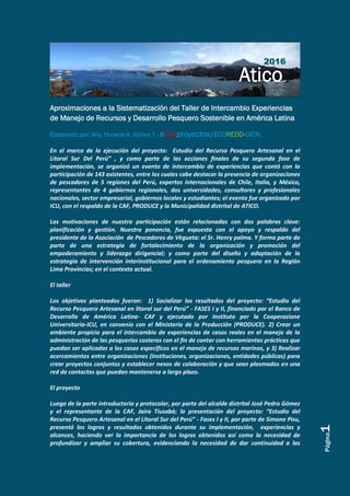 Página1
Aproximaciones a la Sistematización del Taller de Intercambio Experiencias
de Manejo de Recursos y Desarrollo Pesquero Sostenible en América Latina
Elaborado por: Arq. Horacio A. Núñez T.- eco2proyectos/ECOREDD-UICN.
En el marco de la ejecución del proyecto: Estudio del Recurso Pesquero Artesanal en el
Litoral Sur Del Perú” , y como parte de las acciones finales de su segunda fase de
implementación, se organizó un evento de intercambio de experiencias que contó con la
participación de 143 asistentes, entre los cuales cabe destacar la presencia de organizaciones
de pescadores de 5 regiones del Perú, expertos internacionales de Chile, Italia, y México,
representantes de 4 gobiernos regionales, dos universidades, consultores y profesionales
nacionales, sector empresarial, gobiernos locales y estudiantes; el evento fue organizado por
ICU, con el respaldo de la CAF, PRODUCE y la Municipalidad distrital de ATICO.
Las motivaciones de nuestra participación están relacionadas con dos palabras clave:
planificación y gestión. Nuestra ponencia, fue expuesta con el apoyo y respaldo del
presidente de la Asociación de Pescadores de Vègueta: el Sr. Henry palma. Y forma parte de
parte de una estrategia de fortalecimiento de la organización y promoción del
empoderamiento y liderazgo dirigencial; y como parte del diseño y adaptación de la
estrategia de intervención interinstitucional para el ordenamiento pesquero en la Región
Lima Provincias; en el contexto actual.
El taller
Los objetivos planteados fueron: 1) Socializar los resultados del proyecto: “Estudio del
Recurso Pesquero Artesanal en litoral sur del Perú” - FASES I y II, financiado por el Banco de
Desarrollo de América Latina- CAF y ejecutado por Instituto per la Cooperazione
Universitaria-ICU, en convenio con el Ministerio de la Producción (PRODUCE). 2) Crear un
ambiente propicio para el intercambio de experiencias de casos reales en el manejo de la
administración de las pesquerías costeras con el fin de contar con herramientas prácticas que
puedan ser aplicadas a los casos específicos en el manejo de recursos marinos, y 3) Realizar
acercamientos entre organizaciones (instituciones, organizaciones, entidades públicas) para
crear proyectos conjuntos y establecer nexos de colaboración y que sean plasmados en una
red de contactos que puedan mantenerse a largo plazo.
El proyecto
Luego de la parte introductoria y protocolar, por parte del alcalde distrital José Pedro Gómez
y el representante de la CAF, Jairo Tiusabà; la presentación del proyecto: “Estudio del
Recurso Pesquero Artesanal en el Litoral Sur del Perú” - Fases I y II, por parte de Simone Pisu,
presentó los logros y resultados obtenidos durante su implementación, experiencias y
alcances, haciendo ver la importancia de los logros obtenidos así como la necesidad de
profundizar y ampliar su cobertura, evidenciando la necesidad de dar continuidad a las
2016
 