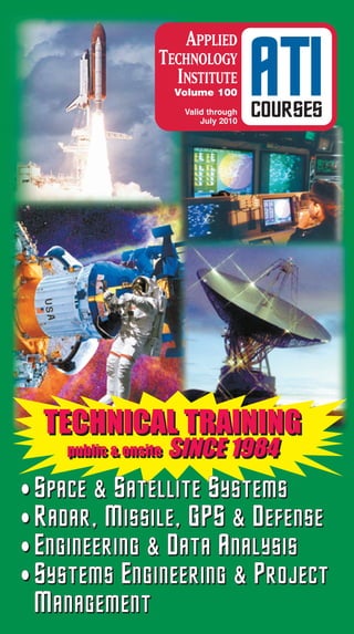APPLIED
                  TECHNOLOGY
                    INSTITUTE
                      Volume 100
                       Valid through
                           July 2010
                                       ATI
                                       COURSES




  TECHNICAL TRAINING
    public & onsite
    public & onsite   SINCE 1984
• Space & Satellite Systems
• Radar, Missile, GPS & Defense
• Engineering & Data Analysis
• Systems Engineering & Project
 Management
 