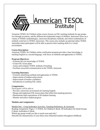 American TESOL for Children online course focuses on ESL teaching methods for age groups two through seventeen, and the different developmental stages of children. Instructors focus on a variety of TESOL methodologies, classroom disciplinary methods, and which combinations of methods work best in TESOL classrooms. This course also includes an optional online TESOL internship where participants will be able to practice their teaching skills in a virtual environment. 
Course Description: 
American TESOL for Children online certification program provides a base knowledge in teaching English as a second language, with focus on methods and approaches to TESOL. 
Program Objectives: 
- Examine the core knowledge of TESOL 
- Create ESL lesson plans 
- Assess and compare TESOL methods of teaching 
- Facilitate successful communication in the TESOL classroom 
Learning Outcomes: 
- Correctly identifying methods and approaches to TESOL. 
- Improvement of student achievement. 
- Improvement of teacher confidence. 
- Introduction to teaching ESL online. 
Competencies: 
Participants will be able to: 
- Provide a classroom environment for learning English. 
- Design and implement ESL lesson plans that reflect best teaching practices. 
- Demonstrate high expectations of all students learning. 
- Monitor and assess student progress 
Modules and Assignments: 
Module One – Using Icebreaker Activities, Teaching Preferences, & Acronyms 
Reading Assignment: Pages 1-3 TESOL for Children E-Book, 40 Icebreakers for Small Groups E-Book, Icebreakers E-Book 
Which age group would you like to teach most and why? 
Describe the characteristics of your three most influential teachers throughout childhood.  