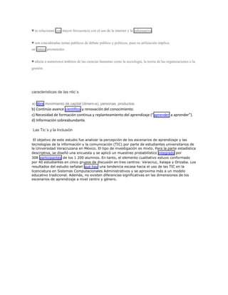 ♥ se relacionan con mayor frecucencia con el uso de la internet y la informativa .
♥ son concideradas temas publicos de debate publico y políticos, pues su utilización implica
un futuro prometedor.
♥ afecta a numerosos ámbitos de las ciencias humanas como la sociología, la teoría de las organizaciones o la
gestión.

caracteristicas de las ntic`s
a) libre movimiento de capital (dinero-e), personas, productos.

b) Continúo avance científico y renovación del conocimiento.
c) Necesidad de formación continua y replanteamiento del aprendizaje (“ aprender a aprender”).
d) Información sobreabundante.
Las Tic´s y la Inclusiòn
El objetivo de este estudio fue analizar la percepción de los escenarios de aprendizaje y las
tecnologías de la información y la comunicación (TIC) por parte de estudiantes universitarios de
la Universidad Veracruzana en México. El tipo de investigación es mixto. Para la parte estadística
descriptiva, se diseñó una encuesta y se aplicó un muestreo probabilístico integrado por
308 participantes de los 1 200 alumnos. En tanto, el elemento cualitativo estuvo conformado
por 40 estudiantes en cinco grupos de discusión en tres centros: Veracruz, Xalapa y Orizaba. Los
resultados del estudio señalan que hay una tendencia escasa hacia el uso de las TIC en la
licenciatura en Sistemas Computacionales Administrativos y se aproxima más a un modelo
educativo tradicional. Además, no existen diferencias significativas en las dimensiones de los
escenarios de aprendizaje a nivel centro y género.

 