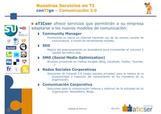 Nuestros Servicios en TI
      conTIgo – Comunicación 2.0


      aTICser ofrece servicios que permitirán a su empresa
    adaptarse a los nuevos modelos de comunicación:
         Community Manager
           Promocione su marca en Internet haciendo uso de los nuevos canales de
              comunicación, a través de herramientas sociales.

         SEO
           Mejora del posicionamiento en buscadores para incrementar el volumen y
              calidad del tráfico web.

         SMO (Social Media Optimization)
           Acciones proactivas en medios sociales (Blog, Facebook, Twitter, Youtube,
               …)

         Redes Sociales Corporativas
           Soluciones de Intranet 2.0 (redes sociales privadas) para la mejora de la
               productividad y retención del conocimiento de los miembros de su
               organización.

         Comunicación Corporativa
           Soluciones para la comunicación (interna y externa) de la actividad de su
               organización. Newsletters, Blogs, …




                          Catálogo de Servicios            Año 2013
9
 
