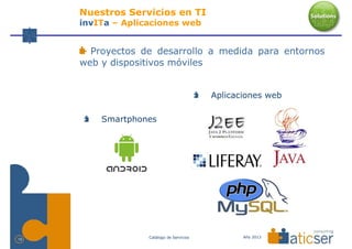 Nuestros Servicios en TI
     invITa – Aplicaciones web


       Proyectos de desarrollo a medida para entornos
     web y dispositivos móviles


                                           Aplicaciones web

         Smartphones




                   Catálogo de Servicios          Año 2013
10
 