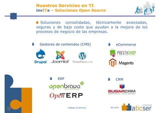Nuestros Servicios en TI
     invITa – Soluciones Open Source


       Soluciones consolidadas, técnicamente avanzadas,
     seguras y de bajo coste que ayudan a la mejora de los
     procesos de negocio de las empresas.


      Gestores de contenidos (CMS)                eCommerce




               ERP                                CRM




                     Catálogo de Servicios   Año 2013
11
 