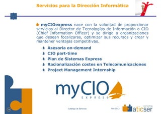 Servicios para la Dirección Informática



       myCIOexpress nace con la voluntad de proporcionar
     servicios al Director de Tecnologías de Información o CIO
     (Chief Information Officer) y se dirige a organizaciones
     que desean focalizarse, optimizar sus recursos y crear y
     mantener ventajas competitivas.
          Asesoría on-demand
          CIO part-time
          Plan de Sistemas Express
          Racionalización costes en Telecomunicaciones
          Project Management Internship




                     Catálogo de Servicios   Año 2013
14
 