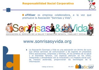 Responsabilidad Social Corporativa



       aTICser es empresa colaboradora, a la vez que
     promueve la Asociación “Sonrisas y Vida”.




     www.sonrisasyvida.org
         La Asociación Sonrisas y Vida es una asociación sin ánimo de lucro
         que ofrece servicios de comunicación y de soporte en proyectos
         entre asociaciones, empresas y familias, en los ámbitos de la salud
         y el bienestar familiar, con especial atención en los niños,
         integrando y alineándose con la innovación y el impacto social que,
         de manera acelerada, proporcionan las tecnologías de la
         información.

                      Catálogo de Servicios        Año 2013
17
 