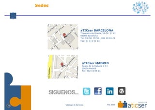 Sedes




                              aTICser BARCELONA
                              Travesera de Gracia, 54-56 1º 4ª
                              08006 Barcelona
                              Tel: 93 241 78 50 - 902 10 94 23
                              Fax: 93 414 51 63




                                aTICser MADRID
                                Paseo de la Habana 9-11
                                28036 Madrid
                                Tel: 902 10 94 23




             Catálogo de Servicios                    Año 2013
18
 