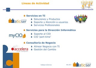 Líneas de Actividad



       Servicios en TI
             Soluciones y Productos
             Soporte y Atención a usuarios
             Servicios Profesionales

       Servicios para la Dirección Informática
             Soporte al CIO
             CIO ‘part-time’

       Consultoría de Negocio
             Alinear Negocio con TI
             Gestión del Cambio




                   Catálogo de Servicios   Año 2013
2
 