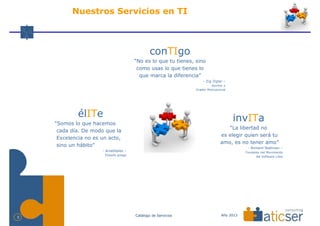 Nuestros Servicios en TI



                                                 conTIgo
                                         “No es lo que tu tienes, sino
                                          como usas lo que tienes lo
                                           que marca la diferencia”
                                                                      - Zig Ziglar –
                                                                           Escritor y
                                                                  Orador Motivacional




             élITe                                                                      invITa
    “Somos lo que hacemos
                                                                                    “La libertad no
     cada día. De modo que la
                                                                                 es elegir quien será tu
     Excelencia no es un acto,
                                                                                 amo, es no tener amo”
     sino un hábito”                                                                          - Richard Stallman –
                      - Aristóteles –                                                        Fundador del Movimiento
                       Filósofo griego                                                             del Software Libre




                                         Catálogo de Servicios                    Año 2013
3
 