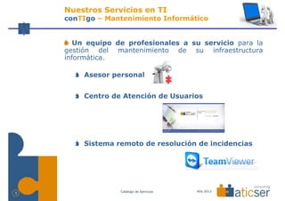 Nuestros Servicios en TI
    conTIgo – Mantenimiento Informático


       Un equipo de profesionales a su servicio para la
    gestión del mantenimiento de su infraestructura
    informática.

         Asesor personal


         Centro de Atención de Usuarios




         Sistema remoto de resolución de incidencias




                  Catálogo de Servicios   Año 2013
5
 