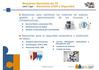 Nuestros Servicios en TI
      conTIgo – Soluciones ITSM y Seguridad


      Soluciones para optimizar los sistemas de soporte,
    gestión    y    administración                   de      los       recursos          e
    infraestructuras.
         Service Desk y soluciones ITIL
         Monitorización de Redes
         Gestión y Administración Centralizada



      Soluciones para la seguridad corporativa y protección
    de datos.
         Endpoint Data Protection                  Correo, Mensajería      instantánea   y
                                                   Navegación web
         Cortafuegos, UTM y VPN
                                                   Auditoria de ficheros
         Memorias flash, USB
                                                   Crifado de datos




                           Catálogo de Servicios                Año 2013
6
 