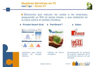 Nuestros Servicios en TI
    conTIgo – Green IT


      Soluciones que reducen los costes a las empresas,
    asegurando un ROI en pocos meses, y que colaboran en
    la lucha contra el cambio climático.

     Private Smart Grid                  PwrSmart™                      Esker




    Dashboard para Planta            Políticas de   ahorro     Automatización de procesos
    Híbrida   de  Energía            energético                de negocio. Reducción de la
    Eléctrica                                                  intervención manual y el uso
                                                               del papel


                       Catálogo de Servicios                 Año 2013
7
 