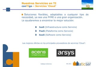 Nuestros Servicios en TI
    conTIgo – Servicios ‘Cloud’


      Soluciones flexibles, adaptables a cualquier tipo de
    necesidad, ya sea una PYME o una gran organización.
    Le ayudaremos a encontrar la mejor solución:

                       IaaS (Infraestructura como Servicio)
                       PaaS (Plataforma como Servicio)
                       SaaS (Software como Servicio)



    Las mejores ofertas en los principales proveedores de servicios ‘Cloud’:




                        Catálogo de Servicios         Año 2013
8
 