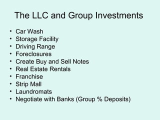 The LLC and Group Investments  Car Wash Storage Facility Driving Range Foreclosures Create Buy and Sell Notes Real Estate Rentals Franchise Strip Mall Laundromats Negotiate with Banks (Group % Deposits)  