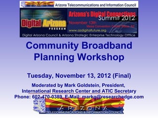 Community Broadband
     Planning Workshop
     Tuesday, November 13, 2012 (Final)
       Moderated by Mark Goldstein, President,
  International Research Center and ATIC Secretary
Phone: 602-470-0389, E-Mail: markg@researchedge.com
 