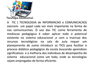 A TIC ( TECNOLOGIA de INFORMACAO e COMUNICACAO)
exercem um papel cada vez mais importante na forma de
nos comunicarmos. O uso das TIC como ferramenta de
mediacao pedagógica é saber aplicar todo o potencial
existente no sistema educacional ,e com a insercao dos
recursos tecnológicos na sala de aula requer um
planejamento de como introducir as TICS para facilitar o
proceso didático pedagógico da escola buscando aprendizes
significativas e a melhoria dos individuos de desempenho do
sistema educacional como um todo, onde as tecnologías
sejam empregadas de forma eficiente.
 