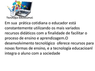 Em sua prática cotidiana o educador está
constantemente utilizando os mais variados
recursos didáticos com a finalidade de facilitar o
proceso de ensino e aprendizagem.O
desenvolvimento tecnológico oferece recursos para
novas formas de ensino, e a tecnología educacioanl
integra o aluno com a sociedade
 