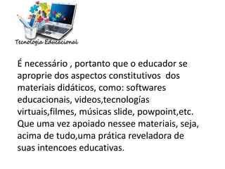 É necessário , portanto que o educador se
aproprie dos aspectos constitutivos dos
materiais didáticos, como: softwares
educacionais, videos,tecnologías
virtuais,filmes, músicas slide, powpoint,etc.
Que uma vez apoiado nessee materiais, seja,
acima de tudo,uma prática reveladora de
suas intencoes educativas.
 
