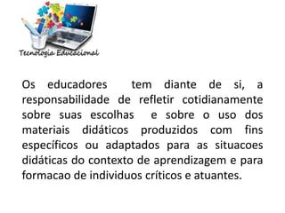 Os educadores tem diante de si, a
responsabilidade de refletir cotidianamente
sobre suas escolhas e sobre o uso dos
materiais didáticos produzidos com fins
específicos ou adaptados para as situacoes
didáticas do contexto de aprendizagem e para
formacao de individuos críticos e atuantes.
 