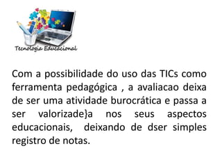 Com a possibilidade do uso das TICs como
ferramenta pedagógica , a avaliacao deixa
de ser uma atividade burocrática e passa a
ser valorizade}a nos seus aspectos
educacionais, deixando de dser simples
registro de notas.
 