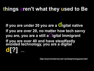 things aren't what they used to BeIf you are under 20 you are a digital nativeIf you are over 20, no matter how tech savvy you are, you are a still adigital ImmigrantIf you are over 40 and have steadfastly avoided technology, you are a digitald[?]  …                                                                http://www.frontiernet.net/~techlady/immigrants.html 