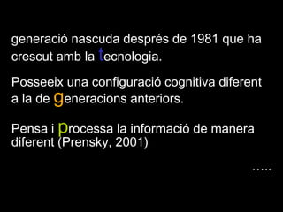JLLEE Tarragona 2009 generació nascuda després de 1981 que ha crescut amb la tecnologia. Posseeix una configuració cognitiva diferent a la de generacions anteriors.Pensa i processa la informació de manera diferent (Prensky, 2001)….. 