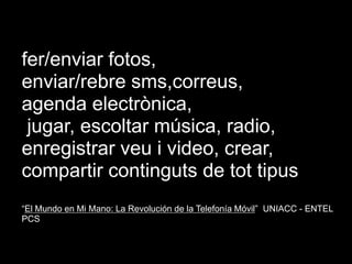 fer/enviar fotos, enviar/rebre sms,correus, agenda electrònica, jugar, escoltar música, radio, enregistrar veu i video, crear, compartir continguts de tot tipus “El Mundo en Mi Mano: La Revolución de la Telefonía Móvil”  UNIACC - ENTEL PCSHoy...